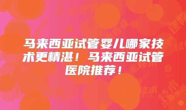 马来西亚试管婴儿哪家技术更精湛!马来西亚试管医院推荐!