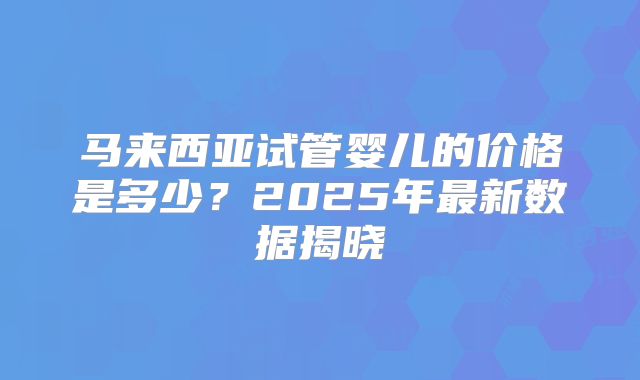 马来西亚试管婴儿的价格是多少？2025年最新数据揭晓