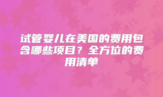 试管婴儿在美国的费用包含哪些项目？全方位的费用清单