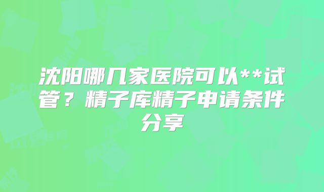 沈阳哪几家医院可以**试管?精子库精子申请条件分享