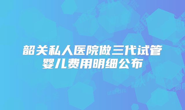 韶关私人医院做三代试管婴儿费用明细公布