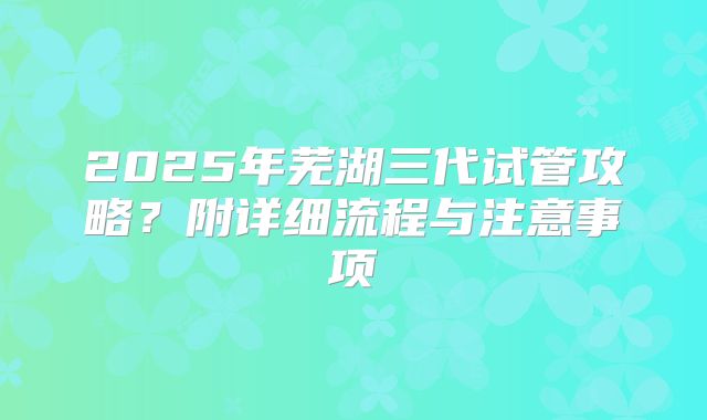 2025年芜湖三代试管攻略？附详细流程与注意事项