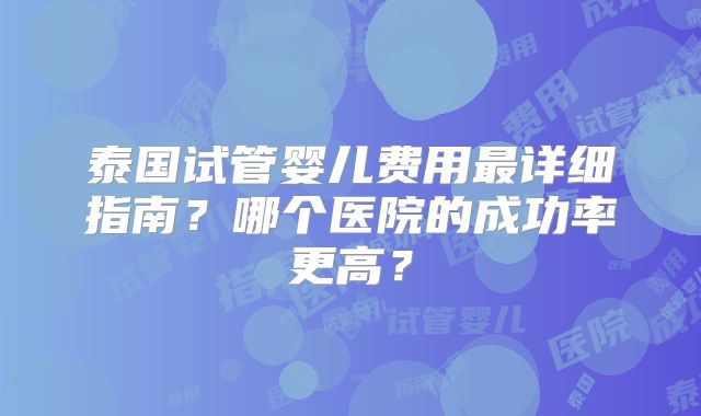 泰国试管婴儿费用最详细指南？哪个医院的成功率更高？