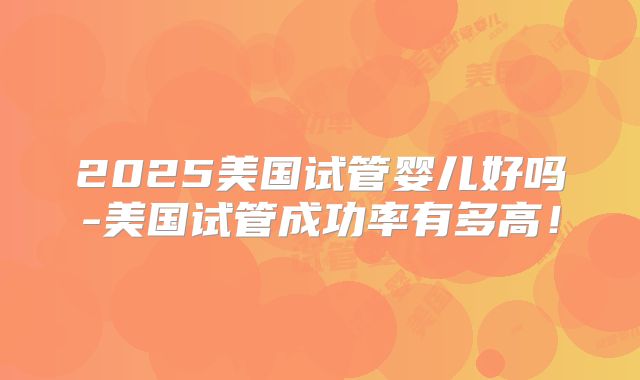 2025美国试管婴儿好吗-美国试管成功率有多高！