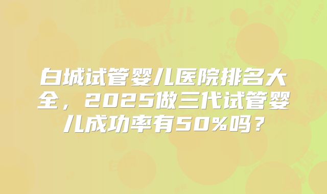 白城试管婴儿医院排名大全，2025做三代试管婴儿成功率有50%吗？