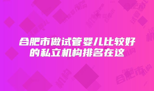 合肥市做试管婴儿比较好的私立机构排名在这