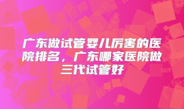 广东做试管婴儿厉害的医院排名,广东哪家医院做三代试管好