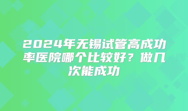 2024年无锡试管高成功率医院哪个比较好？做几次能成功