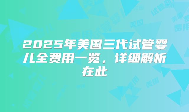 2025年美国三代试管婴儿全费用一览，详细解析在此