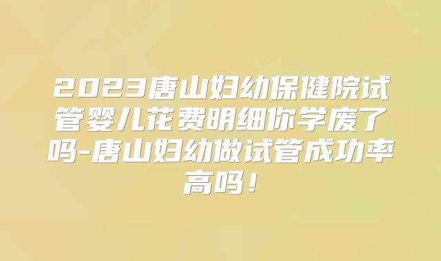 2023唐山妇幼保健院试管婴儿花费明细你学废了吗-唐山妇幼做试管成功率高吗!
