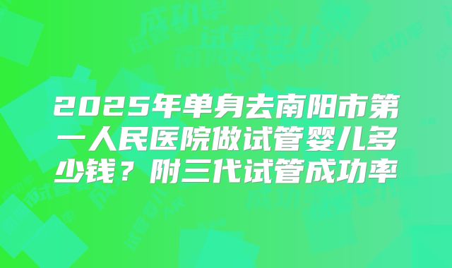 2025年单身去南阳市第一人民医院做试管婴儿多少钱？附三代试管成功率