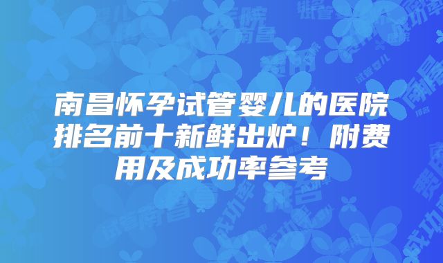 南昌怀孕试管婴儿的医院排名前十新鲜出炉！附费用及成功率参考