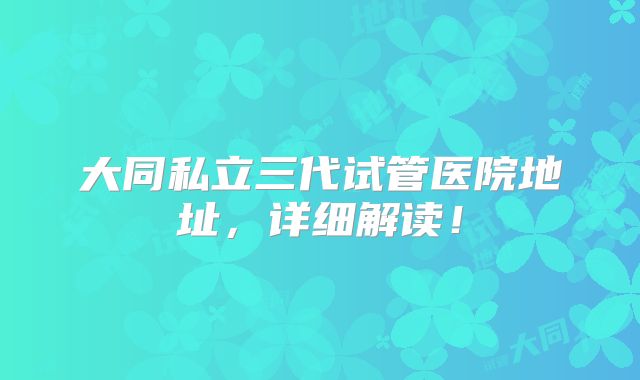大同私立三代试管医院地址，详细解读！