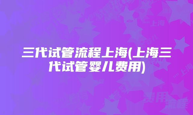 三代试管流程上海(上海三代试管婴儿费用)