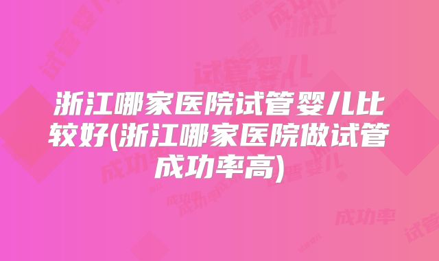 浙江哪家医院试管婴儿比较好(浙江哪家医院做试管成功率高)