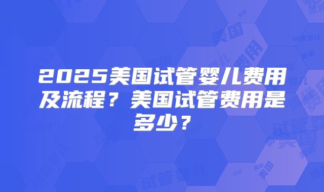 2025美国试管婴儿费用及流程？美国试管费用是多少？