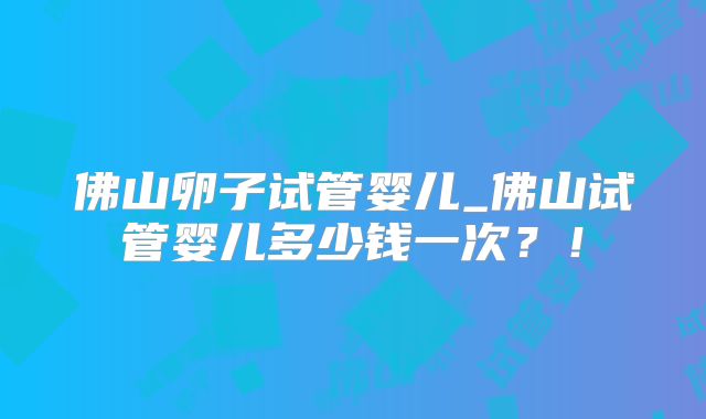 佛山卵子试管婴儿_佛山试管婴儿多少钱一次?!