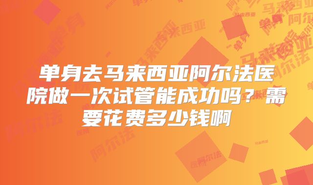 单身去马来西亚阿尔法医院做一次试管能成功吗？需要花费多少钱啊