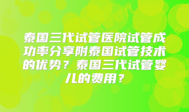 泰国三代试管医院试管成功率分享附泰国试管技术的优势？泰国三代试管婴儿的费用？