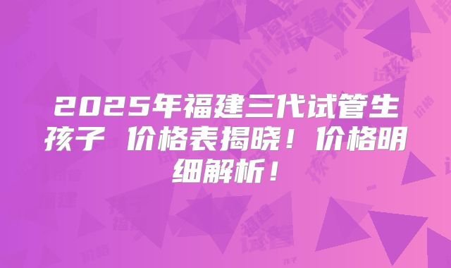 2025年福建三代试管生孩子 价格表揭晓！价格明细解析！