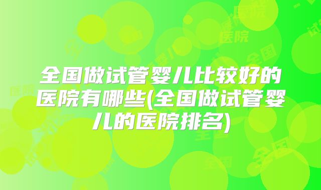 全国做试管婴儿比较好的医院有哪些(全国做试管婴儿的医院排名)