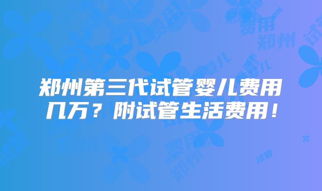 郑州第三代试管婴儿费用几万？附试管生活费用！