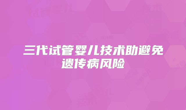 三代试管婴儿技术助避免遗传病风险