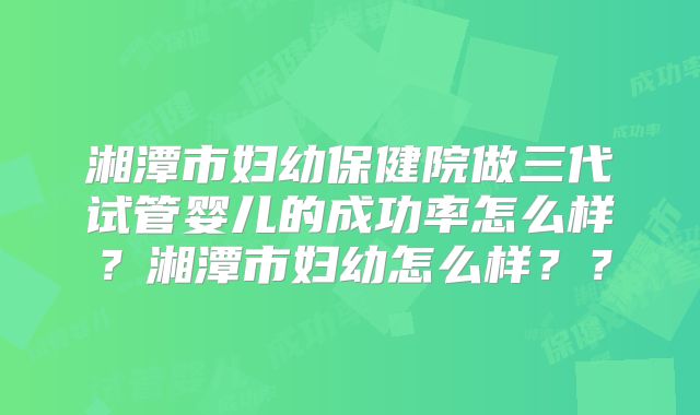 湘潭市妇幼保健院做三代试管婴儿的成功率怎么样？湘潭市妇幼怎么样？？