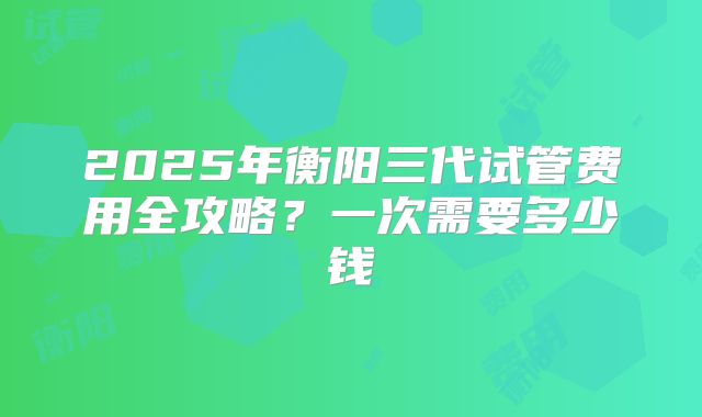 2025年衡阳三代试管费用全攻略?一次需要多少钱