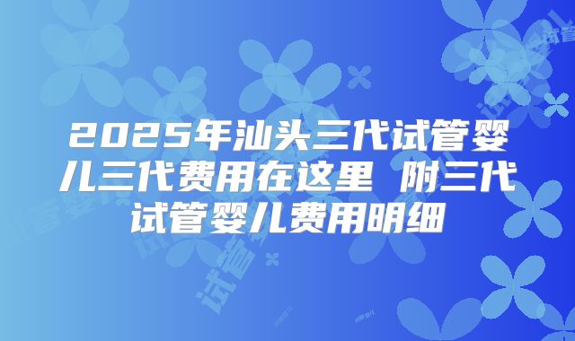 2025年汕头三代试管婴儿三代费用在这里 附三代试管婴儿费用明细