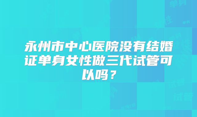 永州市中心医院没有结婚证单身女性做三代试管可以吗?