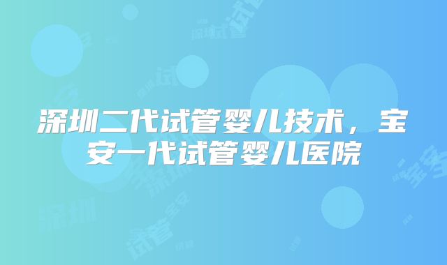 深圳二代试管婴儿技术，宝安一代试管婴儿医院