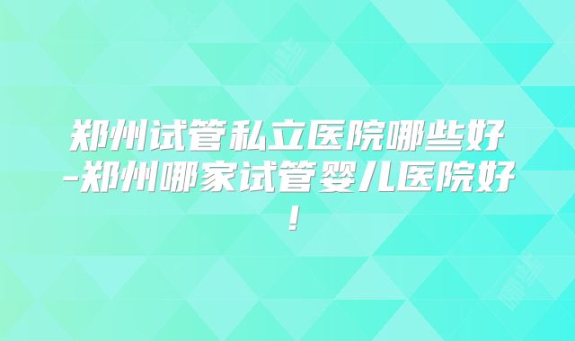 郑州试管私立医院哪些好-郑州哪家试管婴儿医院好!