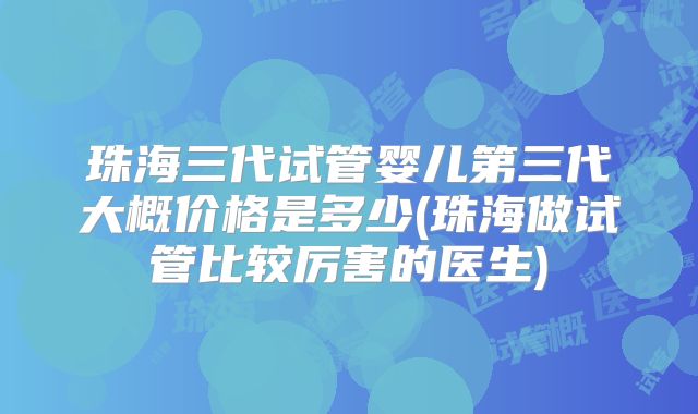 珠海三代试管婴儿第三代大概价格是多少(珠海做试管比较厉害的医生)