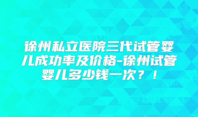 徐州私立医院三代试管婴儿成功率及价格-徐州试管婴儿多少钱一次？！