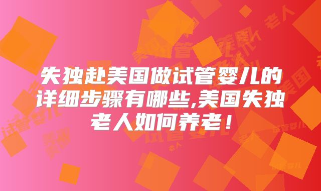 失独赴美国做试管婴儿的详细步骤有哪些,美国失独老人如何养老！