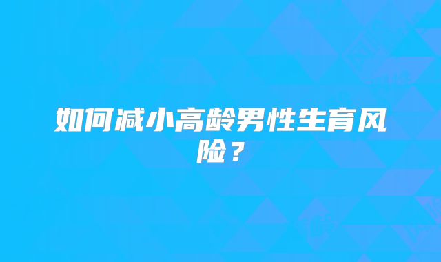 如何减小高龄男性生育风险？