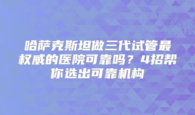 哈萨克斯坦做三代试管最权威的医院可靠吗?4招帮你选出可靠机构