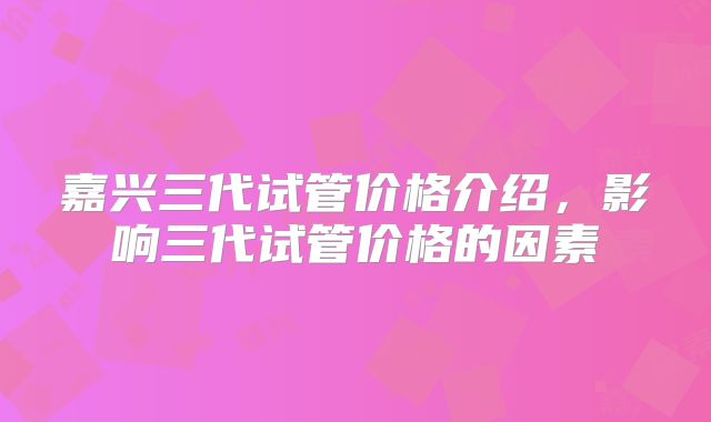 嘉兴三代试管价格介绍，影响三代试管价格的因素