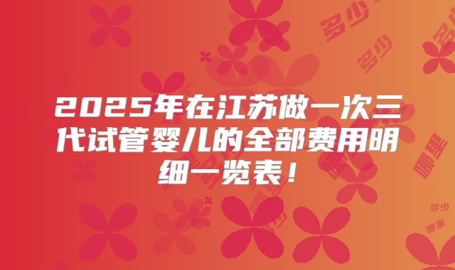 2025年在江苏做一次三代试管婴儿的全部费用明细一览表！