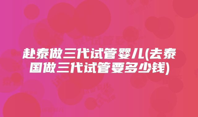 赴泰做三代试管婴儿(去泰国做三代试管要多少钱)
