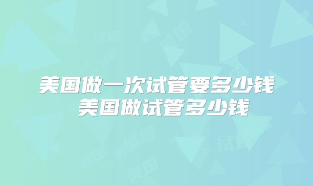 美国做一次试管要多少钱 美国做试管多少钱