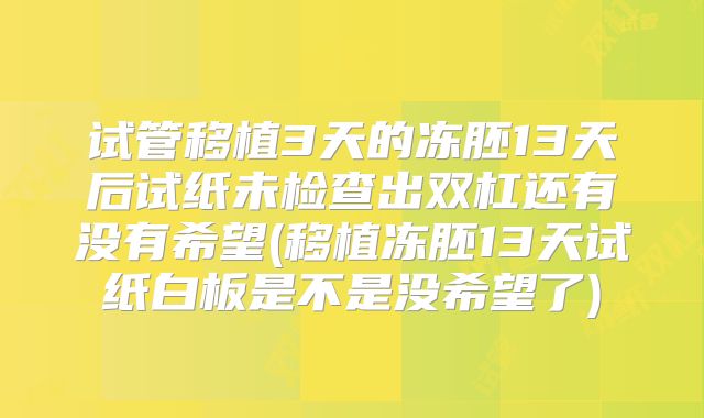 试管移植3天的冻胚13天后试纸未检查出双杠还有没有希望(移植冻胚13天试纸白板是不是没希望了)
