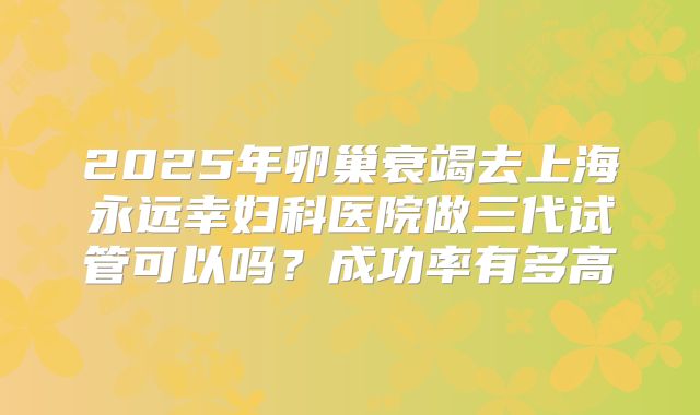 2025年卵巢衰竭去上海永远幸妇科医院做三代试管可以吗？成功率有多高
