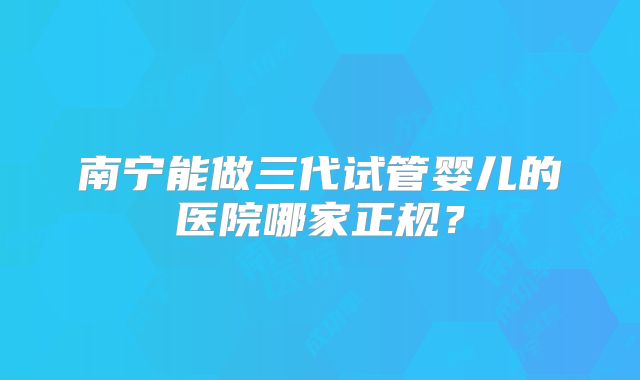 南宁能做三代试管婴儿的医院哪家正规？