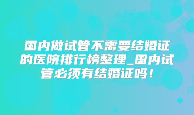 国内做试管不需要结婚证的医院排行榜整理_国内试管必须有结婚证吗！