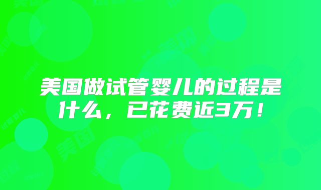 美国做试管婴儿的过程是什么,已花费近3万!
