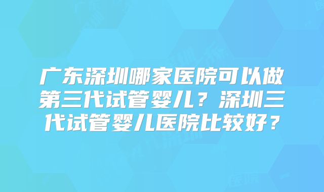 广东深圳哪家医院可以做第三代试管婴儿?深圳三代试管婴儿医院比较好?