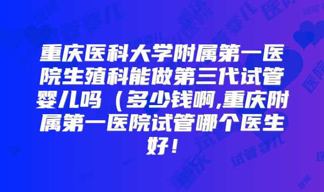 重庆医科大学附属第一医院生殖科能做第三代试管婴儿吗（多少钱啊,重庆附属第一医院试管哪个医生好！