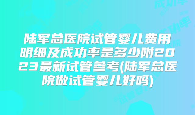 陆军总医院试管婴儿费用明细及成功率是多少附2023最新试管参考(陆军总医院做试管婴儿好吗)